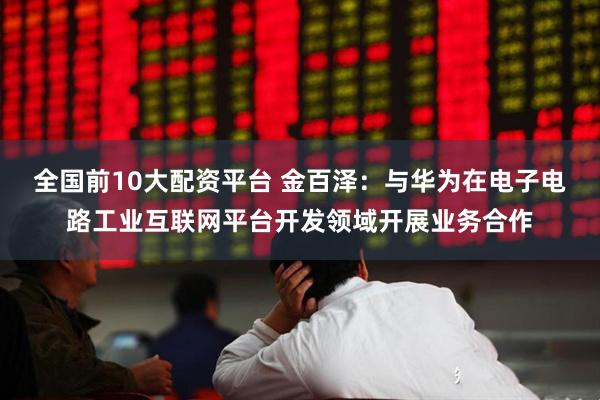 全国前10大配资平台 金百泽：与华为在电子电路工业互联网平台开发领域开展业务合作