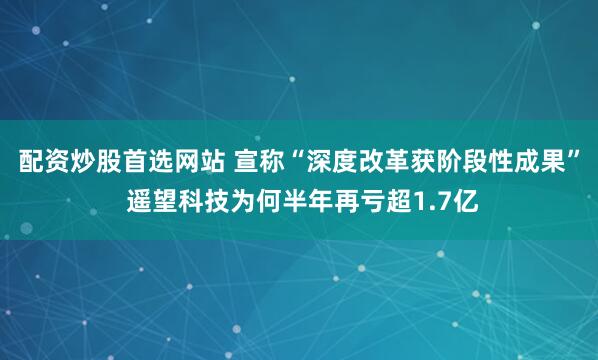 配资炒股首选网站 宣称“深度改革获阶段性成果” 遥望科技为何半年再亏超1.7亿