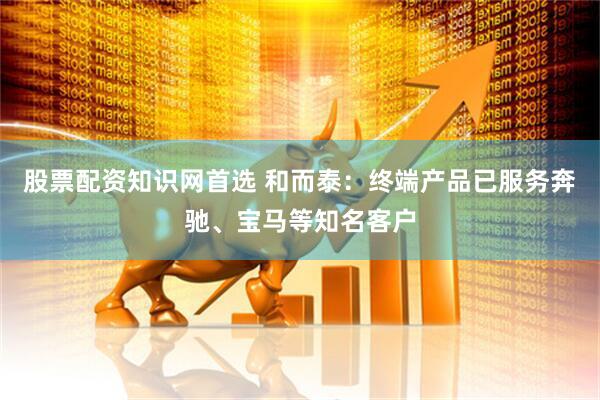 股票配资知识网首选 和而泰：终端产品已服务奔驰、宝马等知名客户