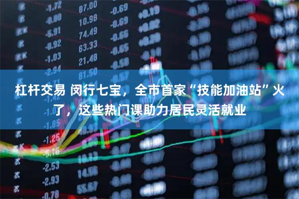 杠杆交易 闵行七宝，全市首家“技能加油站”火了，这些热门课助力居民灵活就业
