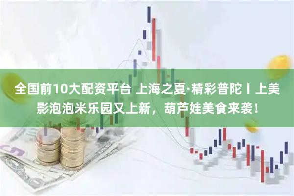 全国前10大配资平台 上海之夏·精彩普陀〡上美影泡泡米乐园又上新，葫芦娃美食来袭！
