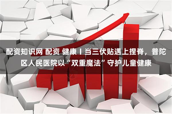 配资知识网 配资 健康〡当三伏贴遇上捏脊，普陀区人民医院以“双重魔法”守护儿童健康