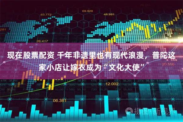 现在股票配资 千年非遗里也有现代浪漫，普陀这家小店让嫁衣成为“文化大使”