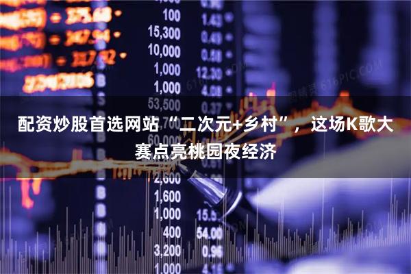 配资炒股首选网站 “二次元+乡村”，这场K歌大赛点亮桃园夜经济