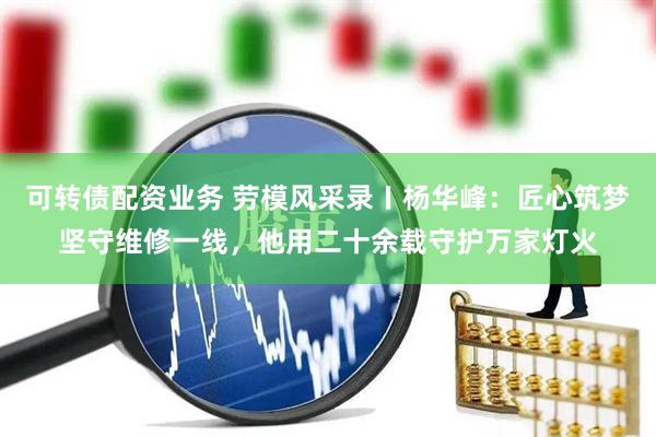 可转债配资业务 劳模风采录〡杨华峰：匠心筑梦坚守维修一线，他用二十余载守护万家灯火
