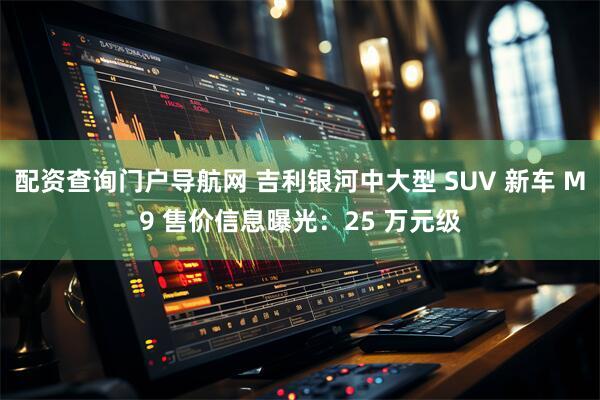配资查询门户导航网 吉利银河中大型 SUV 新车 M9 售价信息曝光：25 万元级