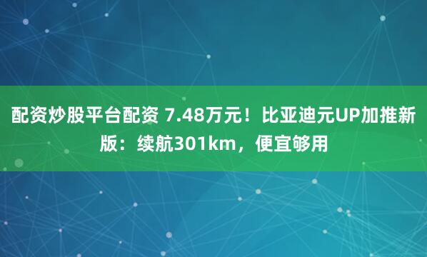 配资炒股平台配资 7.48万元！比亚迪元UP加推新版：续航301km，便宜够用