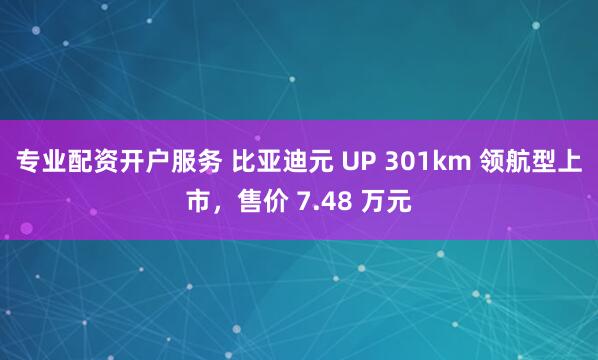 专业配资开户服务 比亚迪元 UP 301km 领航型上市，售价 7.48 万元
