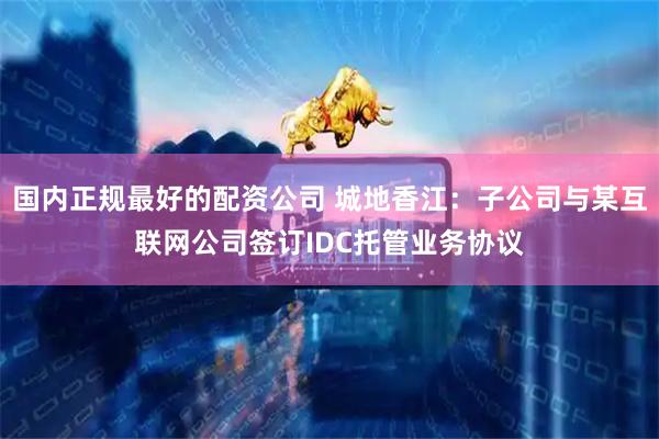 国内正规最好的配资公司 城地香江:子公司与某互联网公司签订IDC托管业务协议