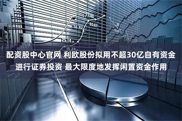 配资股中心官网 利欧股份拟用不超30亿自有资金进行证券投资 最大限度地发挥闲置资金作用