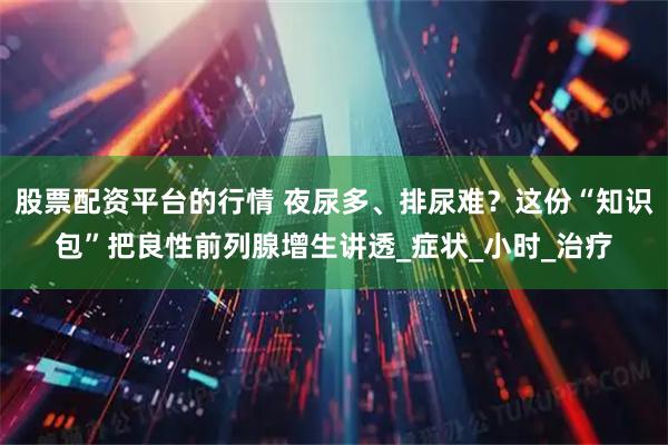 股票配资平台的行情 夜尿多、排尿难？这份“知识包”把良性前列腺增生讲透_症状_小时_治疗