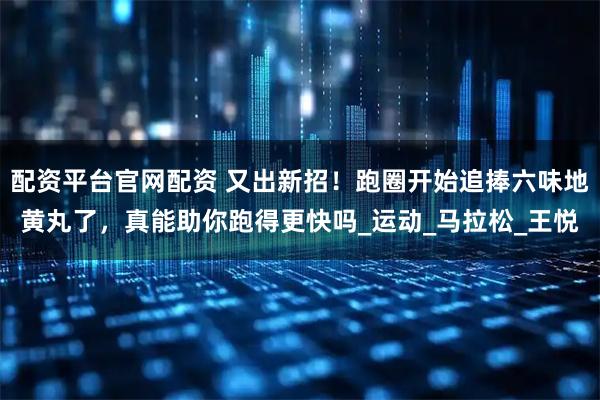 配资平台官网配资 又出新招！跑圈开始追捧六味地黄丸了，真能助你跑得更快吗_运动_马拉松_王悦