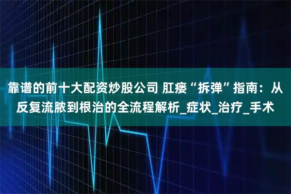 靠谱的前十大配资炒股公司 肛瘘“拆弹”指南：从反复流脓到根治的全流程解析_症状_治疗_手术