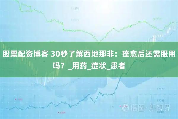 股票配资博客 30秒了解西地那非：痊愈后还需服用吗？_用药_症状_患者