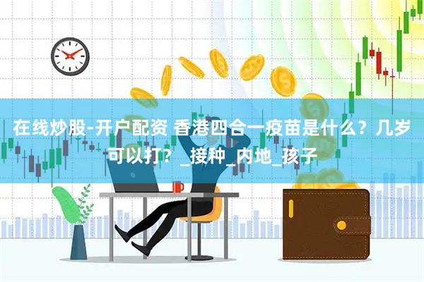 在线炒股-开户配资 香港四合一疫苗是什么？几岁可以打？_接种_内地_孩子