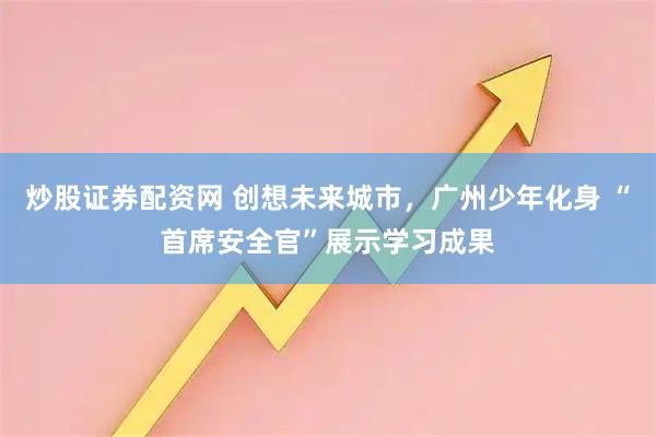 炒股证券配资网 创想未来城市，广州少年化身 “首席安全官”展示学习成果