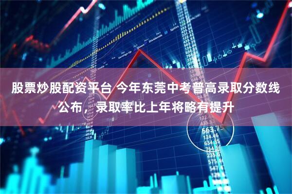 股票炒股配资平台 今年东莞中考普高录取分数线公布，录取率比上年将略有提升