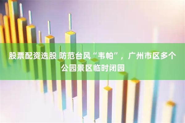 股票配资选股 防范台风“韦帕”，广州市区多个公园景区临时闭园