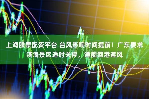 上海股票配资平台 台风影响时间提前！广东要求滨海景区适时关停，渔船回港避风