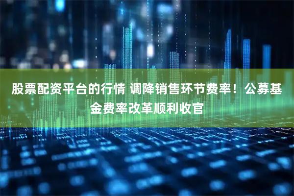 股票配资平台的行情 调降销售环节费率！公募基金费率改革顺利收官