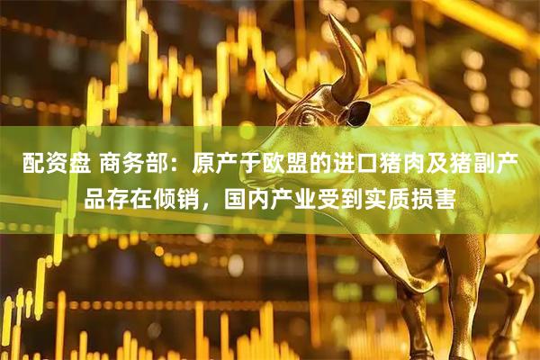 配资盘 商务部：原产于欧盟的进口猪肉及猪副产品存在倾销，国内产业受到实质损害