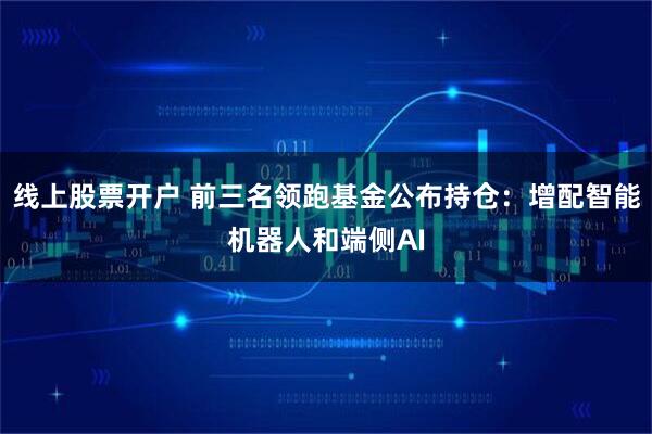 线上股票开户 前三名领跑基金公布持仓:增配智能机器人和端侧AI