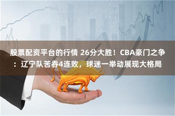 股票配资平台的行情 26分大胜!CBA豪门之争:辽宁队苦吞4连败,球迷一举动展现大格局