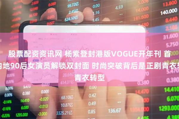 股票配资资讯网 杨紫登封港版VOGUE开年刊 首位内地90后女演员解锁双封面 时尚突破背后是正剧青衣转型