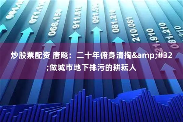炒股票配资 唐飚：二十年俯身清掏 做城市地下排污的耕耘人
